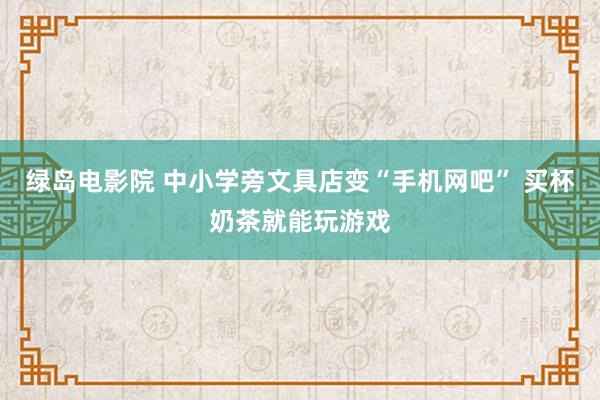绿岛电影院 中小学旁文具店变“手机网吧” 买杯奶茶就能玩游戏