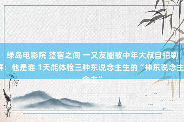 绿岛电影院 整宿之间 一又友圈被中年大叔自拍刷屏：他是谁 1天能体验三种东说念主生的“神东说念主”