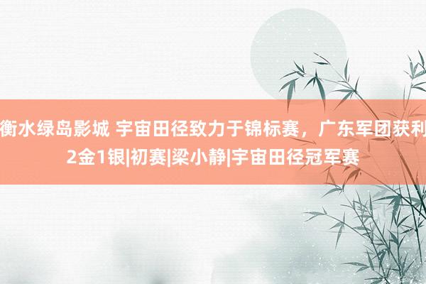 衡水绿岛影城 宇宙田径致力于锦标赛，广东军团获利2金1银|初赛|梁小静|宇宙田径冠军赛