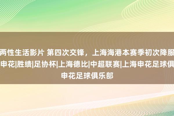两性生活影片 第四次交锋,上海海港本赛季初次降服上海申花|胜绩|足协杯|上海德比|中超联赛|上海申花足球俱乐部