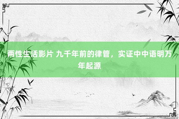 两性生活影片 九千年前的律管，实证中中语明万年起源
