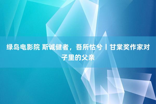 绿岛电影院 斯诚健者，吾所怙兮丨甘棠奖作家对子里的父亲