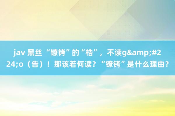 jav 黑丝 “镣铐”的“梏”，不读g&#224;o（告）！那该若何读？“镣铐”是什么理由？