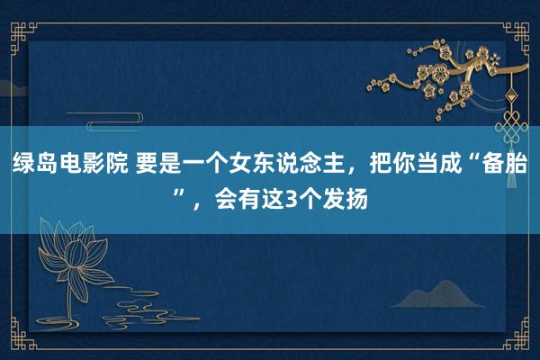 绿岛电影院 要是一个女东说念主，把你当成“备胎”，会有这3个发扬