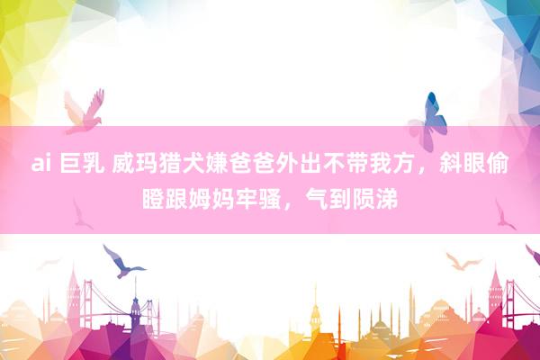 ai 巨乳 威玛猎犬嫌爸爸外出不带我方，斜眼偷瞪跟姆妈牢骚，气到陨涕