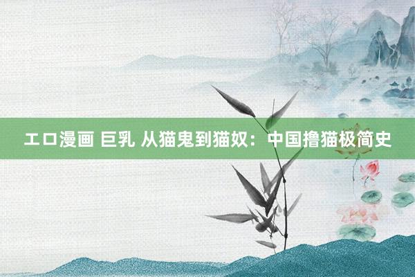 エロ漫画 巨乳 从猫鬼到猫奴：中国撸猫极简史