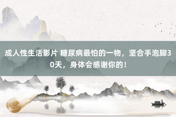 成人性生活影片 糖尿病最怕的一物，坚合手泡脚30天，身体会感谢你的！