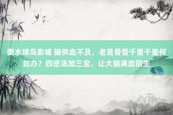 衡水绿岛影城 脑供血不及，老是昏昏千里千里何如办？四逆汤加三宝，让大脑满血回生