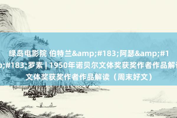 绿岛电影院 伯特兰&#183;阿瑟&#183;威廉&#183;罗素 | 1950年诺贝尔文体奖获奖作者作品解读（周末好文）