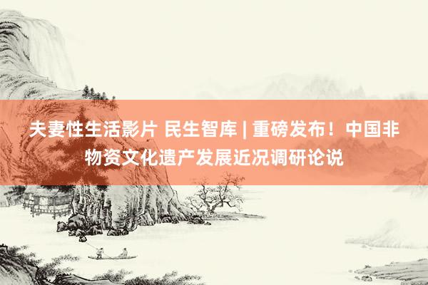 夫妻性生活影片 民生智库 | 重磅发布！中国非物资文化遗产发展近况调研论说
