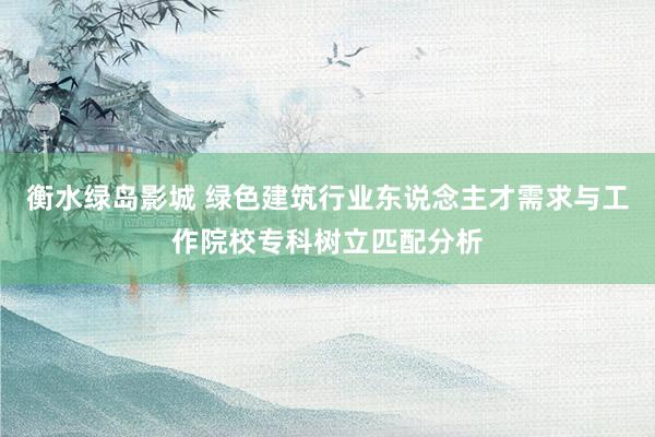 衡水绿岛影城 绿色建筑行业东说念主才需求与工作院校专科树立匹配分析