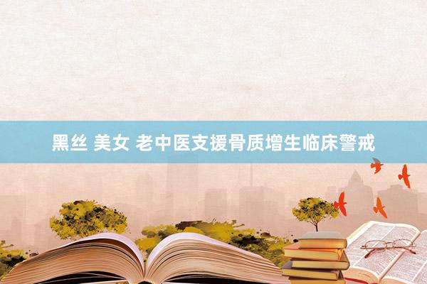 黑丝 美女 老中医支援骨质增生临床警戒