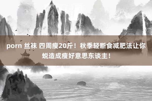 porn 丝袜 四周瘦20斤！秋季轻断食减肥法让你蜕造成瘦好意思东谈主！