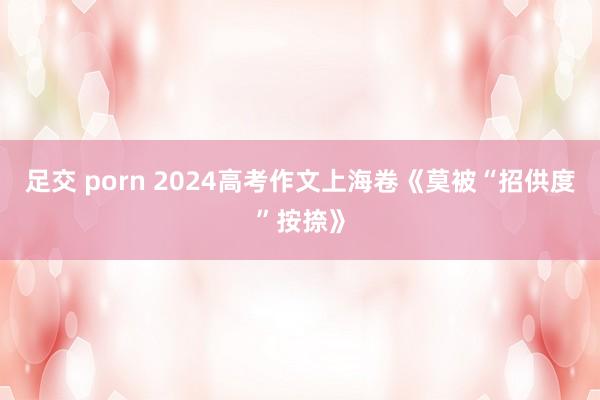 足交 porn 2024高考作文上海卷《莫被“招供度”按捺》