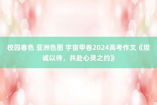校园春色 亚洲色图 宇宙甲卷2024高考作文《坦诚以待，共赴心灵之约》