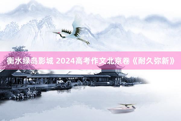 衡水绿岛影城 2024高考作文北京卷《耐久弥新》