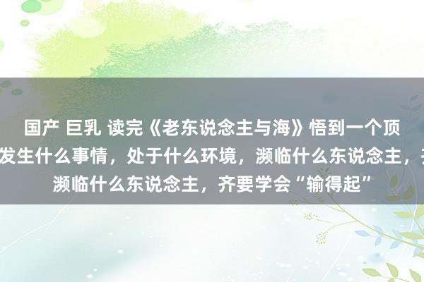 国产 巨乳 读完《老东说念主与海》悟到一个顶级心态，就是不管发生什么事情，处于什么环境，濒临什么东说念主，齐要学会“输得起”