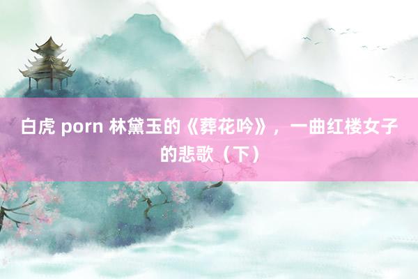白虎 porn 林黛玉的《葬花吟》，一曲红楼女子的悲歌（下）
