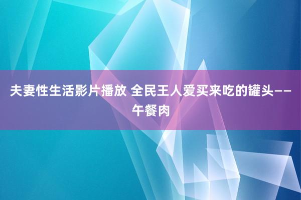 夫妻性生活影片播放 全民王人爱买来吃的罐头——午餐肉