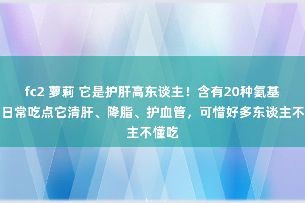 fc2 萝莉 它是护肝高东谈主！含有20种氨基酸，日常吃点它清肝、降脂、护血管，可惜好多东谈主不懂吃