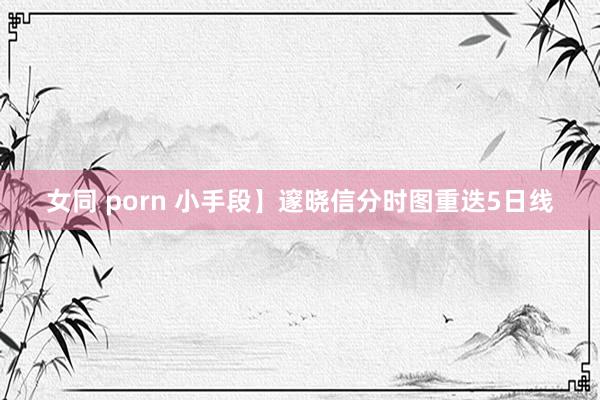 女同 porn 小手段】邃晓信分时图重迭5日线