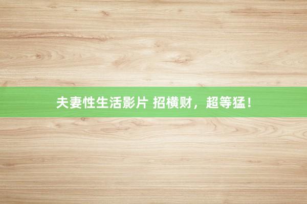夫妻性生活影片 招横财，超等猛！