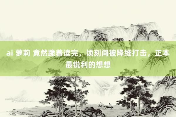 ai 萝莉 竟然跪着读完，顷刻间被降维打击，正本最锐利的想想