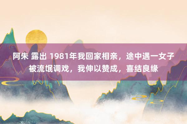 阿朱 露出 1981年我回家相亲，途中遇一女子被流氓调戏，我伸以赞成，喜结良缘