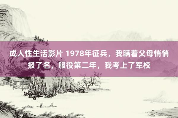 成人性生活影片 1978年征兵，我瞒着父母悄悄报了名，服役第二年，我考上了军校