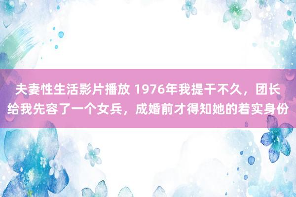 夫妻性生活影片播放 1976年我提干不久，团长给我先容了一个女兵，成婚前才得知她的着实身份