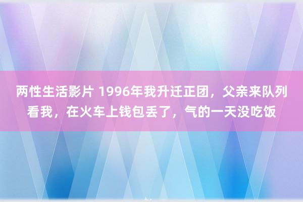 两性生活影片 1996年我升迁正团，父亲来队列看我，在火车上钱包丢了，气的一天没吃饭