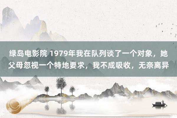 绿岛电影院 1979年我在队列谈了一个对象，她父母忽视一个特地要求，我不成吸收，无奈离异