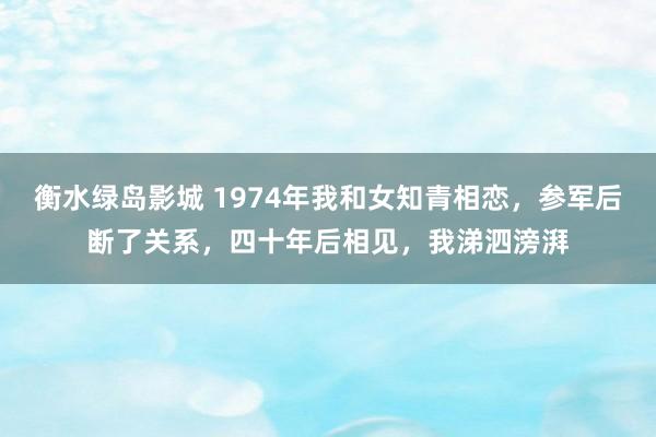 衡水绿岛影城 1974年我和女知青相恋，参军后断了关系，四十年后相见，我涕泗滂湃