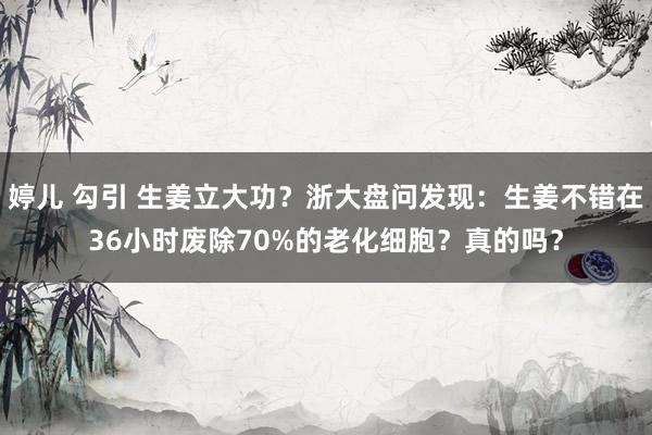 婷儿 勾引 生姜立大功？浙大盘问发现：生姜不错在36小时废除70%的老化细胞？真的吗？