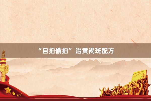 “自拍偷拍” 治黄褐斑配方