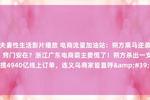 夫妻性生活影片播放 电商流量加油站：朔方黑马逆袭！河北电商狂揽4940亿，窍门安在？浙江广东电商霸主要慌了！朔方杀出一支私密军团，前年狂揽4940亿线上订单，连义乌商家皆直呼&#39;狼来了&#39;。这支军队究竟什么来头？&#39;三件...