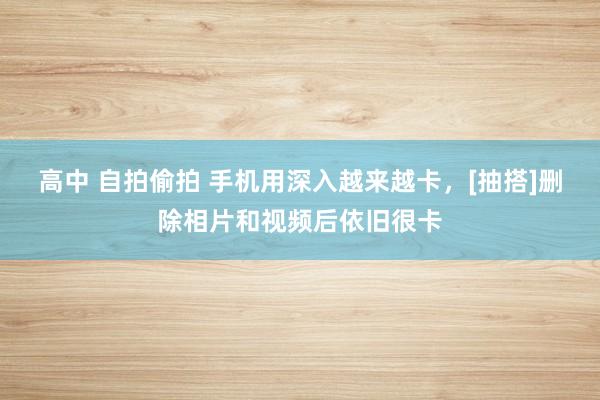 高中 自拍偷拍 手机用深入越来越卡，[抽搭]删除相片和视频后依旧很卡