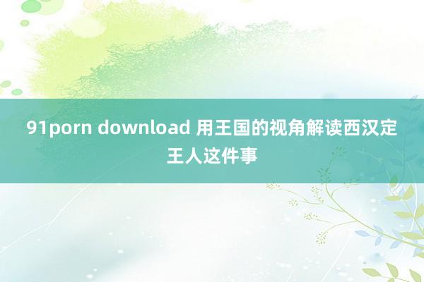 91porn download 用王国的视角解读西汉定王人这件事