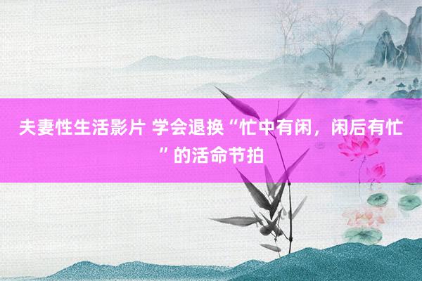夫妻性生活影片 学会退换“忙中有闲,闲后有忙”的活命节拍
