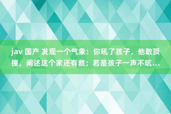 jav 国产 发现一个气象：你吼了孩子，他敢顶撞，阐述这个家还有救；若是孩子一声不吭…
