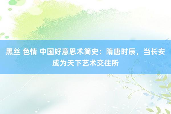 黑丝 色情 中国好意思术简史：隋唐时辰，当长安成为天下艺术交往所