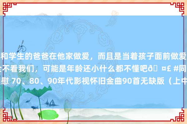 和学生的爸爸在他家做爱，而且是当着孩子面前做爱，太刺激了，孩子完全不看我们，可能是年龄还小什么都不懂吧🤣 #同城 #文爱 #自慰 70、80、90年代影视怀旧金曲90首无缺版（上中下集），附音频版mp3，值得保藏