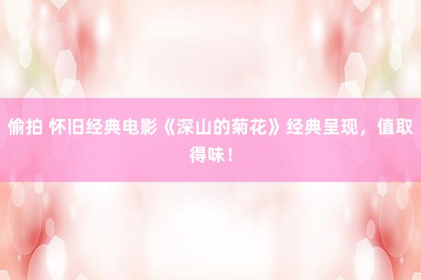 偷拍 怀旧经典电影《深山的菊花》经典呈现，值取得味！